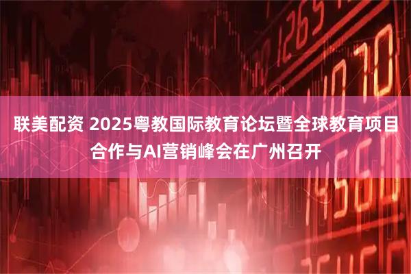 联美配资 2025粤教国际教育论坛暨全球教育项目合作与AI营销峰会在广州召开