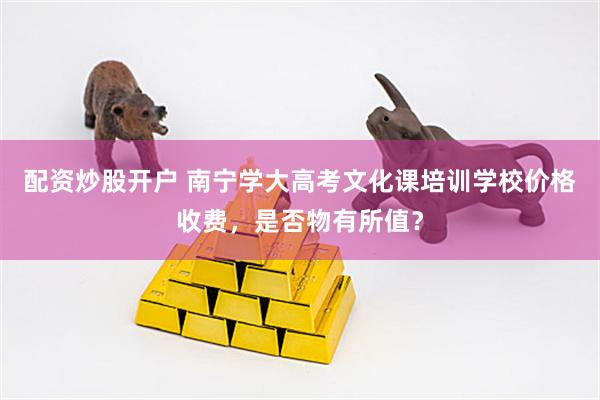 配资炒股开户 南宁学大高考文化课培训学校价格收费，是否物有所值？