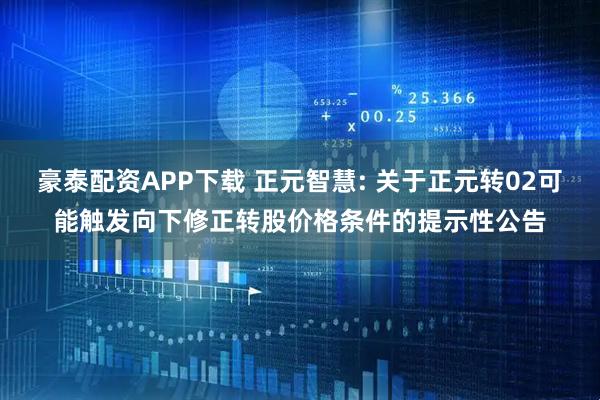 豪泰配资APP下载 正元智慧: 关于正元转02可能触发向下修正转股价格条件的提示性公告