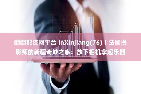 翻翻配资网平台 InXinjiang(76)丨法国摄影师的新疆奇妙之旅：放下相机拿起乐器