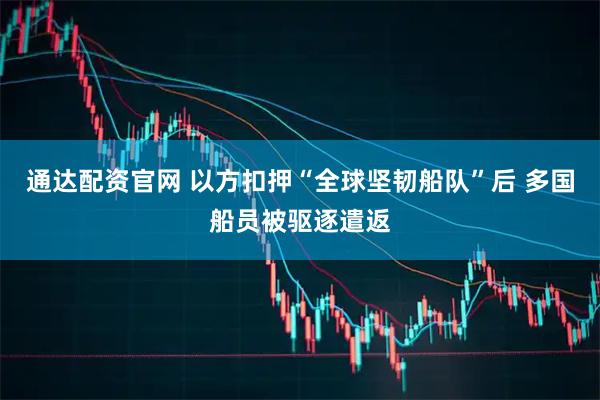 通达配资官网 以方扣押“全球坚韧船队”后 多国船员被驱逐遣返