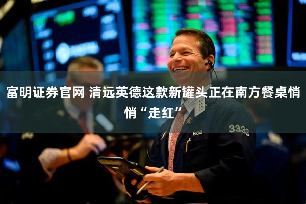富明证券官网 清远英德这款新罐头正在南方餐桌悄悄“走红”