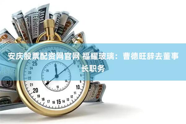安庆股票配资网官网 福耀玻璃：曹德旺辞去董事长职务