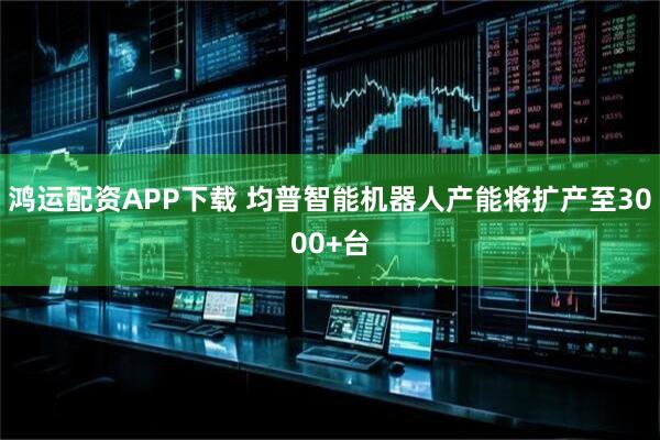 鸿运配资APP下载 均普智能机器人产能将扩产至3000+台