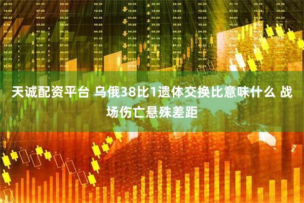 天诚配资平台 乌俄38比1遗体交换比意味什么 战场伤亡悬殊差距