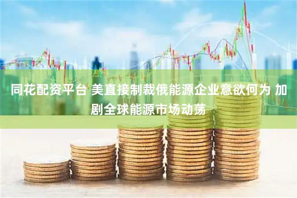 同花配资平台 美直接制裁俄能源企业意欲何为 加剧全球能源市场动荡
