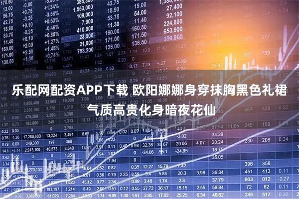乐配网配资APP下载 欧阳娜娜身穿抹胸黑色礼裙 气质高贵化身暗夜花仙