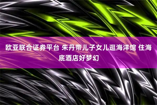 欧亚联合证券平台 朱丹带儿子女儿逛海洋馆 住海底酒店好梦幻