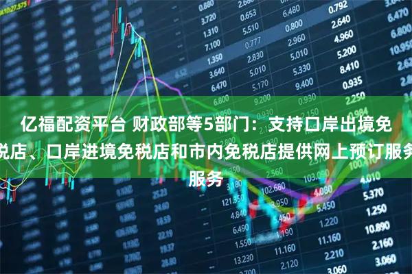 亿福配资平台 财政部等5部门：支持口岸出境免税店、口岸进境免税店和市内免税店提供网上预订服务