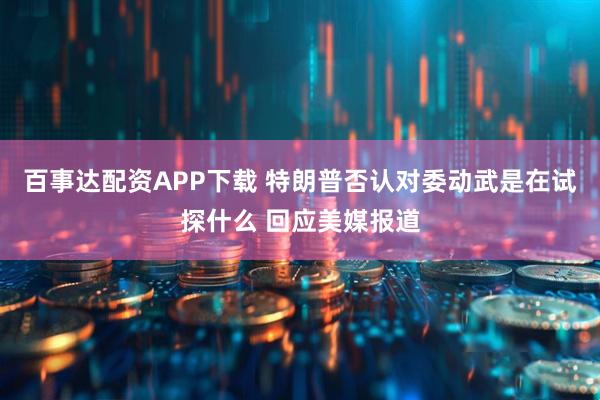 百事达配资APP下载 特朗普否认对委动武是在试探什么 回应美媒报道