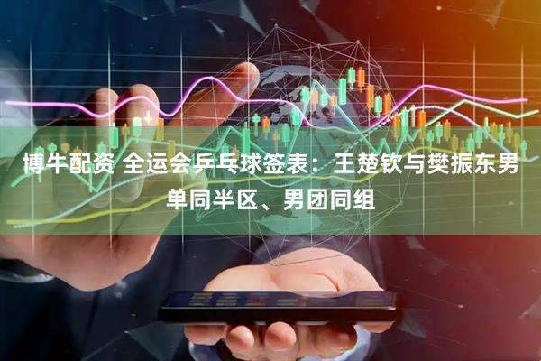 博牛配资 全运会乒乓球签表：王楚钦与樊振东男单同半区、男团同组