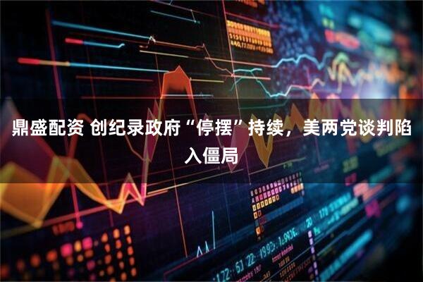 鼎盛配资 创纪录政府“停摆”持续，美两党谈判陷入僵局