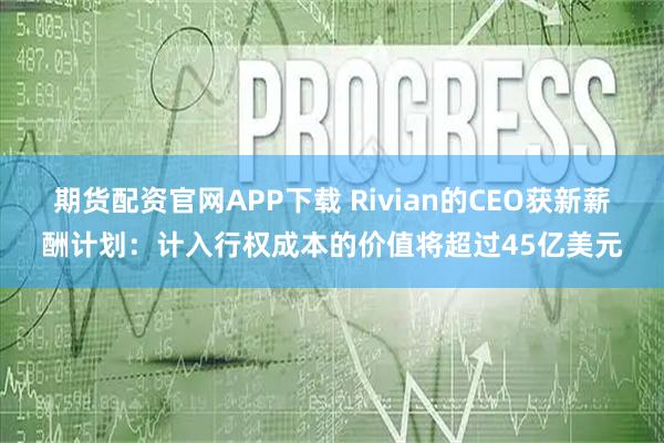 期货配资官网APP下载 Rivian的CEO获新薪酬计划：计入行权成本的价值将超过45亿美元