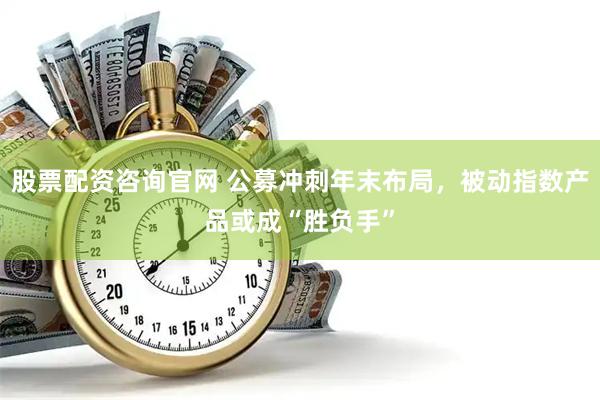股票配资咨询官网 公募冲刺年末布局，被动指数产品或成“胜负手”