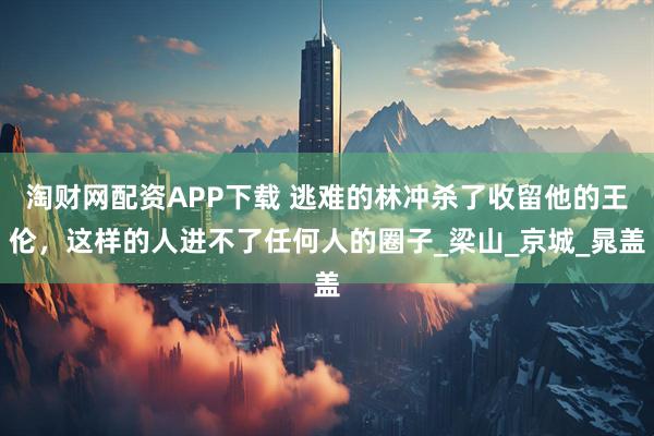 淘财网配资APP下载 逃难的林冲杀了收留他的王伦，这样的人进不了任何人的圈子_梁山_京城_晁盖