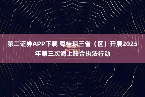 第二证券APP下载 粤桂琼三省（区）开展2025年第三次海上联合执法行动