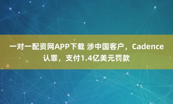 一对一配资网APP下载 涉中国客户，Cadence认罪，支付1.4亿美元罚款
