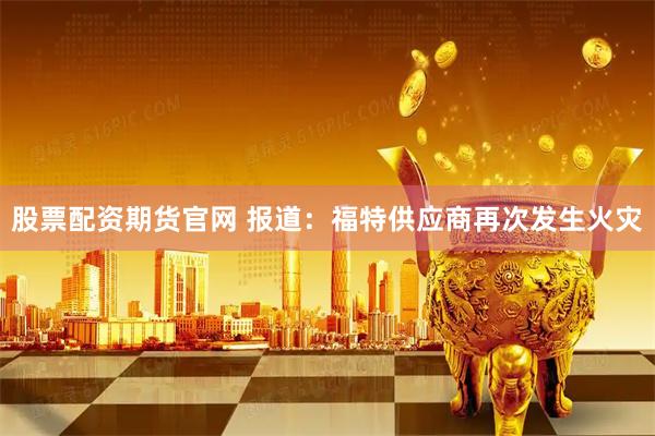 股票配资期货官网 报道：福特供应商再次发生火灾
