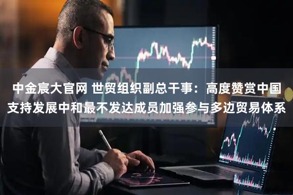中金宸大官网 世贸组织副总干事：高度赞赏中国支持发展中和最不发达成员加强参与多边贸易体系
