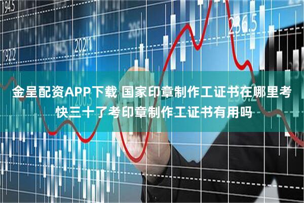 金呈配资APP下载 国家印章制作工证书在哪里考 快三十了考印章制作工证书有用吗