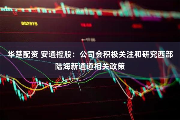 华楚配资 安通控股：公司会积极关注和研究西部陆海新通道相关政策