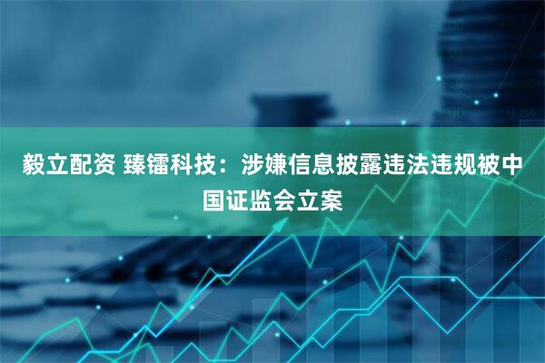 毅立配资 臻镭科技：涉嫌信息披露违法违规被中国证监会立案