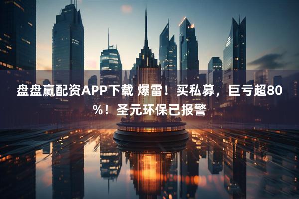 盘盘赢配资APP下载 爆雷！买私募，巨亏超80%！圣元环保已报警