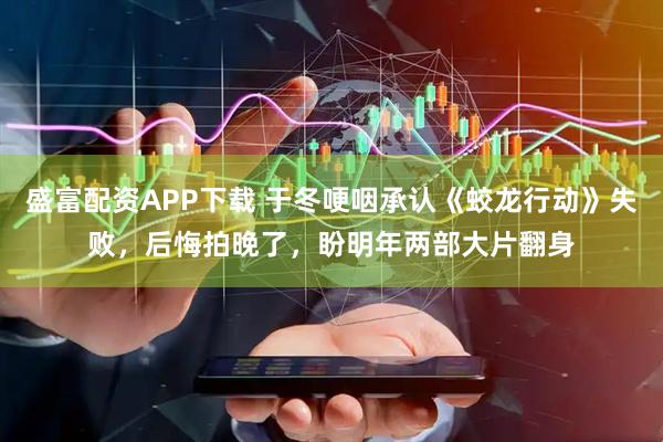 盛富配资APP下载 于冬哽咽承认《蛟龙行动》失败，后悔拍晚了，盼明年两部大片翻身
