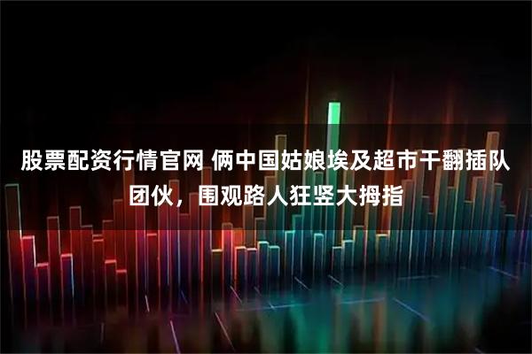 股票配资行情官网 俩中国姑娘埃及超市干翻插队团伙，围观路人狂竖大拇指