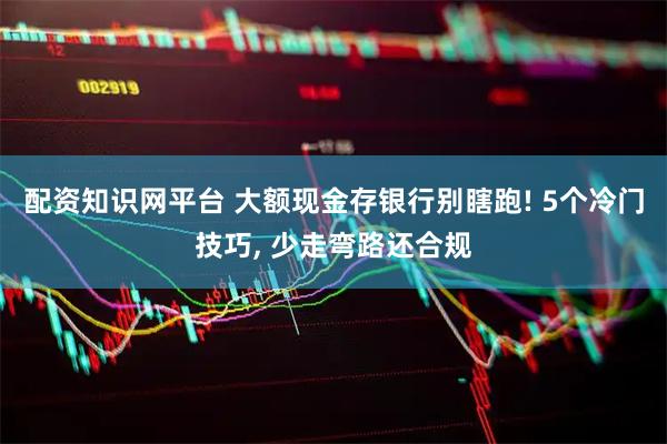 配资知识网平台 大额现金存银行别瞎跑! 5个冷门技巧, 少走弯路还合规