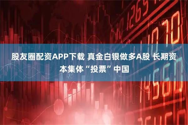 股友圈配资APP下载 真金白银做多A股 长期资本集体“投票”中国