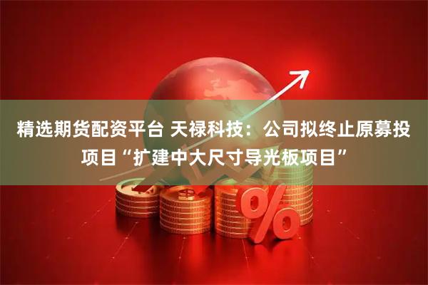 精选期货配资平台 天禄科技：公司拟终止原募投项目“扩建中大尺寸导光板项目”