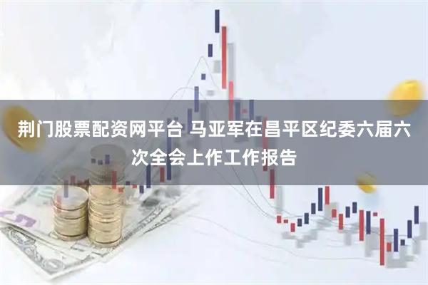 荆门股票配资网平台 马亚军在昌平区纪委六届六次全会上作工作报告