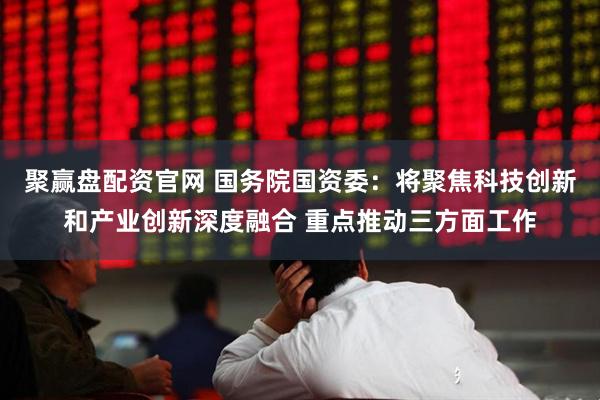 聚赢盘配资官网 国务院国资委：将聚焦科技创新和产业创新深度融合 重点推动三方面工作