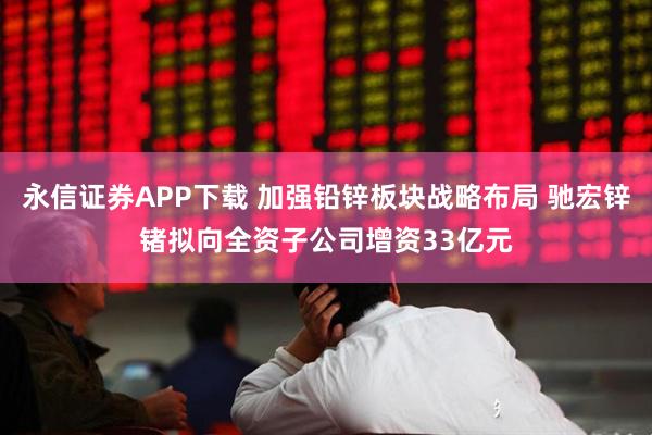 永信证券APP下载 加强铅锌板块战略布局 驰宏锌锗拟向全资子公司增资33亿元