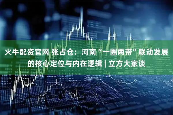 火牛配资官网 张占仓：河南“一圈两带”联动发展的核心定位与内在逻辑 | 立方大家谈