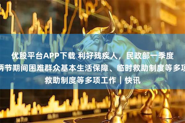 优股平台APP下载 利好残疾人，民政部一季度发布会部署两节期间困难群众基本生活保障、临时救助制度等多项工作｜快讯