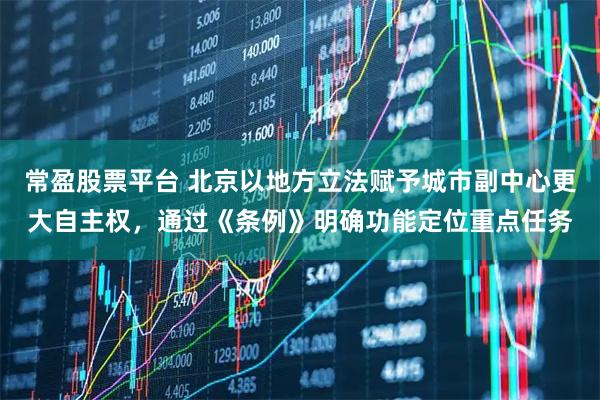 常盈股票平台 北京以地方立法赋予城市副中心更大自主权，通过《条例》明确功能定位重点任务