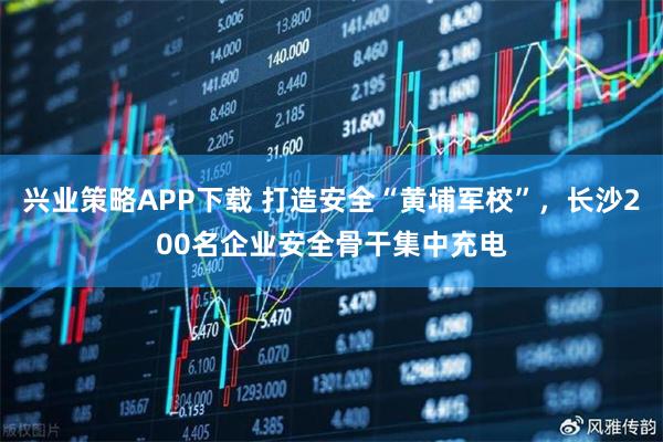 兴业策略APP下载 打造安全“黄埔军校”，长沙200名企业安全骨干集中充电