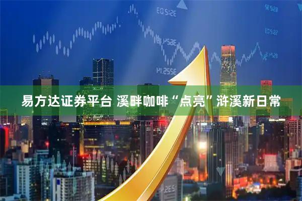 易方达证券平台 溪畔咖啡“点亮”浒溪新日常