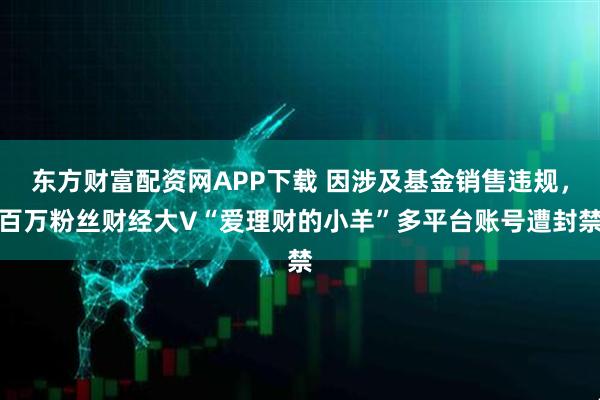 东方财富配资网APP下载 因涉及基金销售违规，百万粉丝财经大V“爱理财的小羊”多平台账号遭封禁