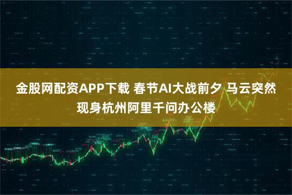 金股网配资APP下载 春节AI大战前夕 马云突然现身杭州阿里千问办公楼