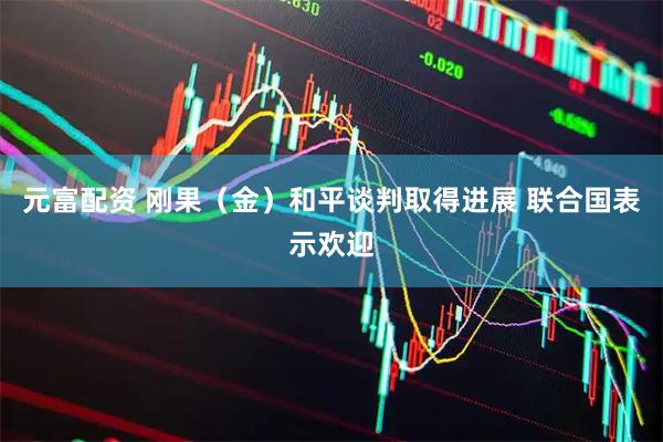 元富配资 刚果（金）和平谈判取得进展 联合国表示欢迎