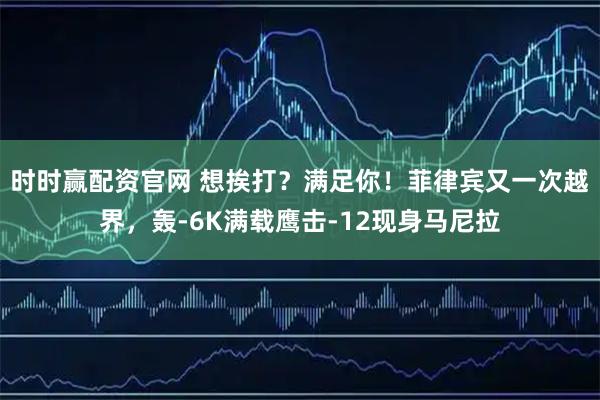时时赢配资官网 想挨打？满足你！菲律宾又一次越界，轰-6K满载鹰击-12现身马尼拉