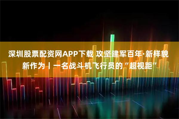 深圳股票配资网APP下载 攻坚建军百年·新样貌 新作为丨一名战斗机飞行员的“超视距”