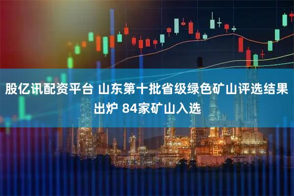 股亿讯配资平台 山东第十批省级绿色矿山评选结果出炉 84家矿山入选