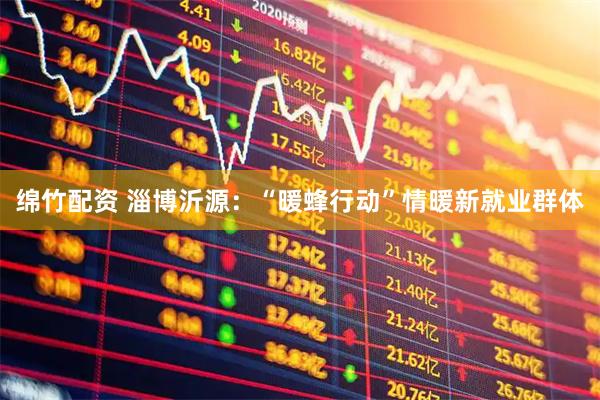 绵竹配资 淄博沂源：“暖蜂行动”情暖新就业群体