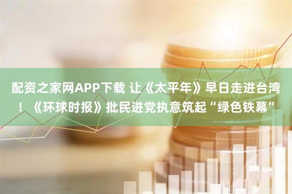 配资之家网APP下载 让《太平年》早日走进台湾！《环球时报》批民进党执意筑起“绿色铁幕”