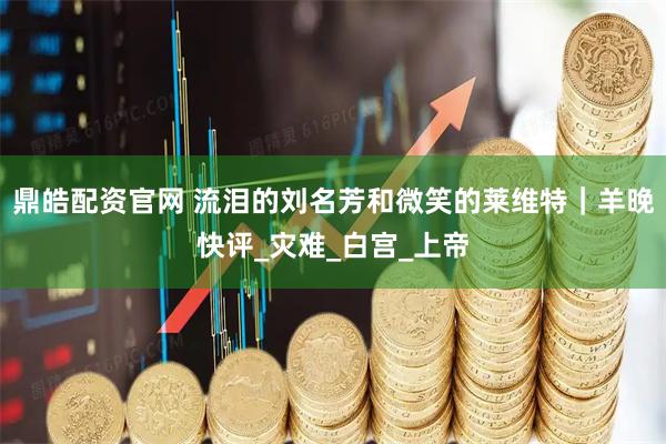 鼎皓配资官网 流泪的刘名芳和微笑的莱维特｜羊晚快评_灾难_白宫_上帝