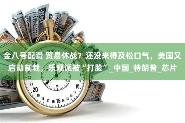 金八号配资 贸易休战？还没来得及松口气，美国又启动制裁，乐观派被“打脸”_中国_特朗普_芯片